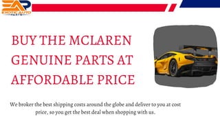 BUY THE MCLAREN
GENUINE PARTS AT
AFFORDABLE PRICE
We broker the best shipping costs around the globe and deliver to you at cost
price, so you get the best deal when shopping with us.
 