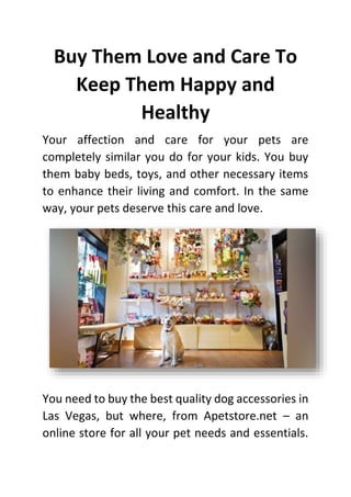 Buy Them Love and Care To
Keep Them Happy and
Healthy
Your affection and care for your pets are
completely similar you do for your kids. You buy
them baby beds, toys, and other necessary items
to enhance their living and comfort. In the same
way, your pets deserve this care and love.
You need to buy the best quality dog accessories in
Las Vegas, but where, from Apetstore.net – an
online store for all your pet needs and essentials.
 