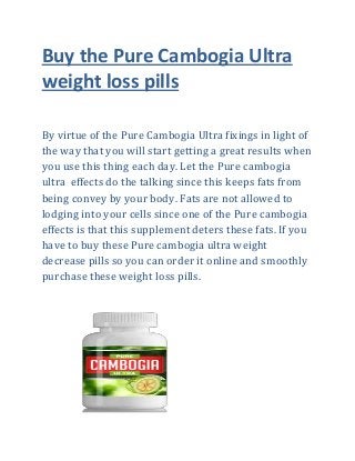 Buy the Pure Cambogia Ultra
weight loss pills
By virtue of the Pure Cambogia Ultra fixings in light of
the way that you will start getting a great results when
you use this thing each day. Let the Pure cambogia
ultra effects do the talking since this keeps fats from
being convey by your body. Fats are not allowed to
lodging into your cells since one of the Pure cambogia
effects is that this supplement deters these fats. If you
have to buy these Pure cambogia ultra weight
decrease pills so you can order it online and smoothly
purchase these weight loss pills.
 