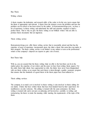 Buy Thesis
Writing a thesis
A thesis requires the dedication and research skills of the writer to be the very top to ensure that
the thesis is appropriate and relevant. A thesis from the abstract covers the problem and how the
problem can be solved or has been solved by the author. At bestcustomwritings.com, we have a
lot of experience in thesis writing and understand the skill and expertise required to draft a
perfect thesis. That is why we give the thesis writing to our brilliant writers who are able to
produce thesis documents that are ingenious.
Thesis writing service
Bestcustomwritings.com offer thesis writing service that is reasonably priced and that has the
expertise of years of experience incorporated given the client a thesis that earns then top marks in
their program. The thesis writing service is not limited to any subject or area as the professional
writers at the company’s disposal are experts in quite a lot of areas.
Best Thesis help
With us, you are assured that the thesis writing help we offer is the best there can be in the
market given the expertise of our writers and the years we have been writing thesis papers. For
the entire thesis help clients have approached us with, the clients have never been disappointed
with our thesis writing as we ensure that each thesis is taken through a quality assurance program
that ensures that the standards of a good thesis in the thesis paper have been adhered to.
Thesis editing services
The company in as much as it is involved in thesis writing is also involved in thesis editing for
our clients. Clients that have written thesis that have been handed back by their supervisors for
modification are also welcome. The editing is treated with the same seriousness the thesis
writing is treated with and is not just a re-phrasing job but involves carefully re-writing and
restructuring the thesis to retain the meaning while meeting the requirements of the topic of the
thesis
 