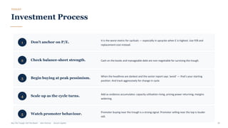 TOOLKIT
Investment Process
1 Don't anchor on P/E.
It is the worst metric for cyclicals — especially in upcycles when E is highest. Use P/B and
replacement cost instead.
2 Check balance-sheet strength. Cash on the books and manageable debt are non-negotiable for surviving the trough.
3 Begin buying at peak pessimism.
When the headlines are darkest and the sector report says 'avoid' — that's your starting
position. And track aggressively for change in cycle.
4 Scale up as the cycle turns. Add as evidence accumulates: capacity utilisation rising, pricing power returning, margins
widening.
5 Watch promoter behaviour. Promoter buying near the trough is a strong signal. Promoter selling near the top is louder
still.
Buy The Trough, Sell The Boom · Jiten Parmar · Aurum Capital 29
 