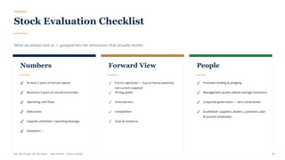 TOOLKIT
Stock Evaluation Checklist
What we always look at — grouped into the dimensions that actually matter.
Numbers
✓ At least 5 years of annual reports
✓ Minimum 3 years of concall transcripts
✓ Operating cash flows
✓ Debt levels
✓ Capacity utilisation / operating leverage
✓ Valuations …
Forward View
✓ Future regression — buy on future potential,
not current snapshot
✓ Pricing power
✓ Entry barriers
✓ Competition
✓ Scale & resilience
People
✓ Promoter holding & pledging
✓ Management quality (above-average minimum)
✓ Corporate governance — zero compromise
✓ Scuttlebutt: suppliers, dealers, customers, past
& present employees
Buy The Trough, Sell The Boom · Jiten Parmar · Aurum Capital 39
 