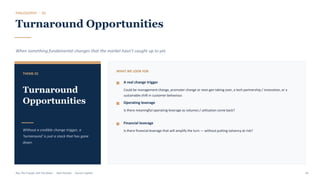 PHILOSOPHY · 02
Turnaround Opportunities
When something fundamental changes that the market hasn't caught up to yet.
THEME 02
Turnaround
Opportunities
Without a credible change trigger, a
'turnaround' is just a stock that has gone
down.
WHAT WE LOOK FOR
A real change trigger
Could be management change, promoter change or next-gen taking over, a tech partnership / innovation, or a
sustainable shift in customer behaviour.
Operating leverage
Is there meaningful operating leverage as volumes / utilisation come back?
Financial leverage
Is there financial leverage that will amplify the turn — without putting solvency at risk?
Buy The Trough, Sell The Boom · Jiten Parmar · Aurum Capital 43
 