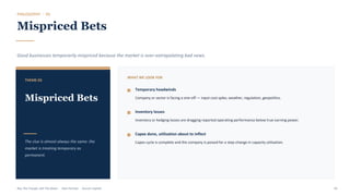 PHILOSOPHY · 03
Mispriced Bets
Good businesses temporarily mispriced because the market is over-extrapolating bad news.
THEME 03
Mispriced Bets
The clue is almost always the same: the
market is treating temporary as
permanent.
WHAT WE LOOK FOR
Temporary headwinds
Company or sector is facing a one-off — input cost spike, weather, regulation, geopolitics.
Inventory losses
Inventory or hedging losses are dragging reported operating performance below true earning power.
Capex done, utilisation about to inflect
Capex cycle is complete and the company is poised for a step-change in capacity utilisation.
Buy The Trough, Sell The Boom · Jiten Parmar · Aurum Capital 44
 