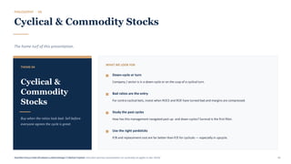 PHILOSOPHY · 04
Cyclical & Commodity Stocks
The home turf of this presentation.
THEME 04
Cyclical &
Commodity
Stocks
Buy when the ratios look bad. Sell before
everyone agrees the cycle is great.
WHAT WE LOOK FOR
Down-cycle or turn
Company / sector is in a down-cycle or on the cusp of a cyclical turn.
Bad ratios are the entry
For contra-cyclical bets, invest when ROCE and ROE have turned bad and margins are compressed.
Study the past cycles
How has this management navigated past up- and down-cycles? Survival is the first filter.
Use the right yardsticks
P/B and replacement cost are far better than P/E for cyclicals — especially in upcycle.
Detailed video: https://aurumcapital.in/blogs/2020/01/11/video-link-jiten-parmar-presentation-on-cyclicality-at-ppfas-in-dec-2019/
Buy The Trough, Sell The Boom · Jiten Parmar · Aurum Capital 45
 