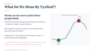 FOUNDATIONS
What Do We Mean By 'Cyclical'?
Stocks are far more cyclical than
people think.
Almost every business goes through periods of expansion and contraction
— in demand, in margins, in investor enthusiasm.
What changes from company to company is only the amplitude of the
cycle and the length of the period.
Recognizing this — and refusing to treat any one phase as 'normal' — is
where the cyclical investor's edge begins.
Peak can be peak margins or peak profits in case of business cycles or peak
multiples in case of market cycles. And vice versa in case of trough.
EVERY BUSINESS LIVES ON THIS CURVE
TROUGH
best entry
PEAK
danger zone
Buy The Trough, Sell The Boom · Jiten Parmar · Aurum Capital 6
 