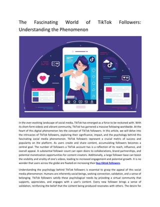 The Fascinating World of TikTok Followers:
Understanding the Phenomenon
In the ever-evolving landscape of social media, TikTok has emerged as a force to be reckoned with. With
its short-form videos and vibrant community, TikTok has garnered a massive following worldwide. At the
heart of this digital phenomenon lies the concept of TikTok followers. In this article, we will delve into
the intricacies of TikTok followers, exploring their significance, impact, and the psychology behind this
fascinating social media phenomenon. TikTok followers represent a crucial metric of success and
popularity on the platform. As users create and share content, accumulating followers becomes a
central goal. The number of followers a TikTok account has is a reflection of its reach, influence, and
overall appeal. A substantial follower count can open doors to collaborations, brand partnerships, and
potential monetization opportunities for content creators. Additionally, a large follower base can boost
the visibility and virality of one's videos, leading to increased engagement and potential growth. It is no
wonder that users across the globe are fixated on increasing their buy tiktok followers.
Understanding the psychology behind TikTok followers is essential to grasp the appeal of this social
media phenomenon. Humans are inherently social beings, seeking connection, validation, and a sense of
belonging. TikTok followers satisfy these psychological needs by providing a virtual community that
supports, appreciates, and engages with a user's content. Every new follower brings a sense of
validation, reinforcing the belief that the content being produced resonates with others. The desire for
 
