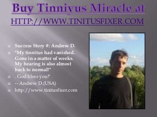 HTTP://WWW.TINITUSFIXER.COM

   Success Story #: Andrew D.
   "My tinnitus had vanished.
    Gone in a matter of weeks.
    My hearing is also almost
    back to normal!"
   . God bless you!"
   -- Andrew D.(USA)
   http://www.tinitusfixer.com
 