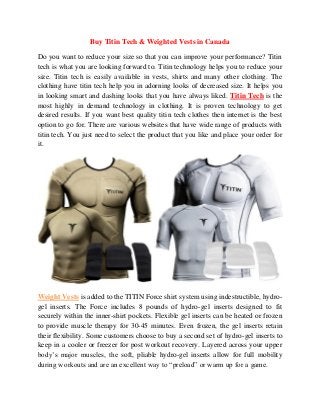 Buy Titin Tech & Weighted Vests in Canada 
Do you want to reduce your size so that you can improve your performance? Titin tech is what you are looking forward to. Titin technology helps you to reduce your size. Titin tech is easily available in vests, shirts and many other clothing. The clothing have titin tech help you in adorning looks of decreased size. It helps you in looking smart and dashing looks that you have always liked. Titin Tech is the most highly in demand technology in clothing. It is proven technology to get desired results. If you want best quality titin tech clothes then internet is the best option to go for. There are various websites that have wide range of products with titin tech. You just need to select the product that you like and place your order for it. 
Weight Vests is added to the TITIN Force shirt system using indestructible, hydro- gel inserts. The Force includes 8 pounds of hydro-gel inserts designed to fit securely within the inner-shirt pockets. Flexible gel inserts can be heated or frozen to provide muscle therapy for 30-45 minutes. Even frozen, the gel inserts retain their flexibility. Some customers choose to buy a second set of hydro-gel inserts to keep in a cooler or freezer for post workout recovery. Layered across your upper body’s major muscles, the soft, pliable hydro-gel inserts allow for full mobility during workouts and are an excellent way to “preload” or warm up for a game. 