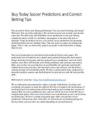 Buy Today Soccer Predictions and Correct
Betting Tips
Do you need to boost your betting performance? Are you tired of betting and losing?
Welcome! You are in the right place. We are here to assist you to make your dreams
come true. We offer daily and affordable soccer predictions to suit your betting
schedule.In today's world, it's absolutely meaningless to bet only with luck or
intuition. Using our betting services, you can buy soccer predictions for upcoming
football matches and win multiple times. Our core goal is to make our betting fans
happy. That is why we extensively analyze our games to the brim before availing
them to you.
Our soccer predictions are not based on the mythical fixed or sure games. We
understand a lot of fraudsters have duped many potential betting fans their money.
Forget about the fixed games and buy analyzed soccer predictions, rarely do fixed
matches exist.They will frustrate your betting ambitions and consume your money.
Here, you can buy soccer predictions at an affordable rate and make good profits
without unnecessary pressure. Our top-notch soccer tips will give you the perfect
winning strategy for remarkable profits. We have a professional team, composed of
decorated analysts, punters and football tipsters to provide you with the best possible
odds.
Both teams to score tips - https://www.bothteamstoscoretips.net
We are dedicated and committed to collect everyday football data, fixed tips and
everything you require to make the right bet.We strive to improve the performance of
our betting tips by recruiting more professional analysts and creating new systems of
analysis.Buy our soccer predictions now, and you will be our next winner.We have a
compensation policy where you receive bonus soccer predictions in case you lost from
our betting tips. We have a simple navigation page where you just buy soccer
predictions with just one click. After that, we will send you our betting package for
the day where you can select any match depending on your preferences.
 