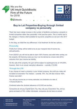 Buy to Let Properties-Buying through limited
company vs personally
There has been a large increase in the number of landlords purchasing a property in
limited companies rather than personally in the past few years. This is mainly due to
the changes in finance relief available for buy-to-let properties as set out in the 2017
budget.
In this blog, we detail the key differences in tax treatment for the two options;
Personally
Profits from renting will be liable to tax at your marginal rate of income tax,
20%/40%/45%.
From 2020/21 you will not be able to claim 100% finance cost relief when renting out
the property. All financing costs you incur can be claimed as a basic rate (20%)
reduction from your income tax liability.
On the sale of the property, the gain will be subject to capital gains tax at 18%/28%,
however, there is an annual exemption allowance – currently £12,000.
Through the LTD
If you choose to invest a property in your limited company, the profit you make will
be liable to Corporation Tax instead – currently 19%. You will also receive 100%
finance cost relief.
You will pay income tax on money extracted via dividends at a rate of
7.5%/32.5%/38.1%.
Dividends below the dividend allowance of £2,000 are tax-free.
Companies do not pay Capital Gains Tax, they only pay Corporation Tax, and so
gains are taxed at 19%. Unlike individuals, companies do not have an annual
 