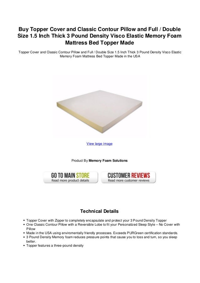 Buy Topper Cover and Classic Contour Pillow and Full / Double
Size 1.5 Inch Thick 3 Pound Density Visco Elastic Memory Foam
Mattress Bed Topper Made
Topper Cover and Classic Contour Pillow and Full / Double Size 1.5 Inch Thick 3 Pound Density Visco Elastic
Memory Foam Mattress Bed Topper Made in the USA
View large image
Product By Memory Foam Solutions
Technical Details
Topper Cover with Zipper to completely encapsulate and protect your 3 Pound Density Topper
One Classic Contour Pillow with a Reversible Lobe to fit your Personalized Sleep Style – No Cover with
Pillow
Made in the USA using enviromentally friendly processes. Exceeds PURGreen certification standards.
3 Pound Density Memory foam reduces pressure points that cause you to toss and turn, so you sleep
better.
Topper features a three-pound density
 