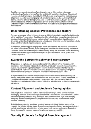 Establishing a smooth transition of administrative ownership requires a thorough
understanding of platform terms of service and identity validation standards. Educational
resources, including insights shared by BuySMMService, emphasize that meticulous due
diligence is essential before engaging with any transfer process. By analyzing historical
activity patterns, follower demographics, and security configurations, buyers can make
informed decisions. The following sections provide a comprehensive framework for
understanding the technical and strategic factors involved in evaluating established social
media assets.
Understanding Account Provenance and History
Account provenance refers to the origin, age, and historical activity record of a digital profile
within a platform's ecosystem. Established profiles often feature years of archived content,
consistent interaction histories, and mature network connections that signal long-term
presence. Understanding this background helps buyers determine whether a profile's activity
aligns with their intended communication goals.
Furthermore, examining past engagement trends ensures that the audience connected to
the profile consists of authentic, active participants. Profiles with erratic activity histories or
unverified interaction spikes require careful scrutiny during the evaluation phase. Prioritizing
historical transparency guarantees that buyers acquire assets with stable, predictable
behavioral patterns.
Evaluating Source Reliability and Transparency
The process of exploring pre-configured digital profiles often involves interacting with
specialized marketplaces, independent networks, or advisory channels. Engaging with a
trusted provider or an experienced seller ensures that administrative handovers are
conducted with professional clarity. Evaluating these sources requires inspecting their
adherence to data protection standards and historical transfer success rates.
A legitimate service or reliable source will prioritize open communication regarding the
asset's background, previous posting themes, and technical setup. Buyers should look for
providers who supply comprehensive documentation and clear transfer guidelines.
Establishing these evaluation benchmarks minimizes administrative friction during ownership
transitions.
Content Alignment and Audience Demographics
Ensuring that an established profile's historical content aligns with a buyer's intended
messaging is crucial for maintaining audience trust. Followers who connected with a profile
based on specific past topics may disengage if the communication style shifts abruptly.
Analyzing audience demographics, geographic distribution, and niche interests helps
maintain continuity.
Transitioning an account requires a strategic approach to future content planning that
respects the existing follower base. Gradual content evolution fosters a smooth adjustment
period, allowing new administrators to build rapport with current participants. Evaluating
these demographic nuances supports long-term engagement stability.
Security Protocols for Digital Asset Management
 