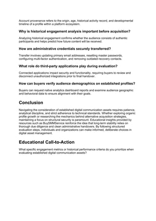 Account provenance refers to the origin, age, historical activity record, and developmental
timeline of a profile within a platform ecosystem.
Why is historical engagement analysis important before acquisition?
Analyzing historical engagement confirms whether the audience consists of authentic
participants and helps predict how future content will be received.
How are administrative credentials securely transferred?
Transfer involves updating primary email addresses, resetting master passwords,
configuring multi-factor authentication, and removing outdated recovery contacts.
What role do third-party applications play during evaluation?
Connected applications impact security and functionality, requiring buyers to review and
disconnect unauthorized integrations prior to final handover.
How can buyers verify audience demographics on established profiles?
Buyers can request native analytics dashboard reports and examine audience geographic
and behavioral data to ensure alignment with their goals.
Conclusion
Navigating the consideration of established digital communication assets requires patience,
analytical discipline, and strict adherence to technical standards. Whether exploring organic
profile growth or researching the mechanics behind alternative acquisition strategies,
maintaining a focus on structural security is paramount. Educational insights provided by
resources such as BuySMMService reinforce the idea that long-term stability relies on
thorough due diligence and clean administrative handovers. By following structured
evaluation steps, individuals and organizations can make informed, deliberate choices in
digital asset management.
Educational Call-to-Action
What specific engagement metrics or historical performance criteria do you prioritize when
evaluating established digital communication assets?
 