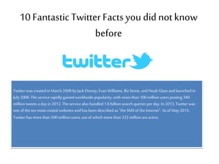 10 FantasticTwitter Factsyou did notknow
before
Twitter was created inMarch2006by Jack Dorsey, Evan Williams, Biz Stone, and Noah Glass and launchedin
July2006.Theservice rapidly gainedworldwide popularity, with more than 100million users posting 340
million tweets a day in 2012.Theservice also handled 1.6billion search queries per day. In 2013,Twitter was
one of theten most-visited websites and has been described as "the SMSof theInternet".As of May 2015,
Twitter has more than 500million users, out of which more than332million are active.
 