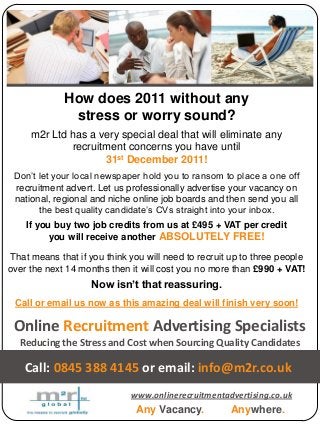 Online Recruitment Advertising Specialists
Reducing the Stress and Cost when Sourcing Quality Candidates
Any Vacancy. Anywhere.
Call: 0845 388 4145 or email: info@m2r.co.uk
A division of
www.onlinerecruitmentadvertising.co.uk
How does 2011 without any
stress or worry sound?
m2r Ltd has a very special deal that will eliminate any
recruitment concerns you have until
31st December 2011!
Don’t let your local newspaper hold you to ransom to place a one off
recruitment advert. Let us professionally advertise your vacancy on
national, regional and niche online job boards and then send you all
the best quality candidate’s CVs straight into your inbox.
If you buy two job credits from us at £495 + VAT per credit
you will receive another ABSOLUTELY FREE!
That means that if you think you will need to recruit up to three people
over the next 14 months then it will cost you no more than £990 + VAT!
Now isn’t that reassuring.
Call or email us now as this amazing deal will finish very soon!
 
