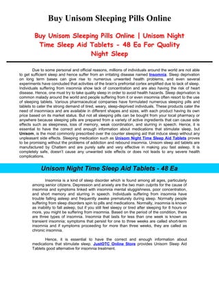 Buy Unisom Sleeping Pills Online
         Buy Unisom Sleeping Pills Online | Unisom Night
          Time Sleep Aid Tablets - 48 Ea For Quality
                          Night Sleep

        Due to some personal and official reasons, millions of individuals around the world are not able
to get sufficient sleep and hence suffer from an irritating disease named Insomnia. Sleep deprivation
on long term bases can give rise to numerous unwanted health problems, and even several
experiments have concluded that activities of the brain's prefrontal cortex amplified due to lack of sleep.
Individuals suffering from insomnia show lack of concentration and are also having the risk of heart
disease. Hence, one must try to take quality sleep in order to avoid health hazards. Sleep deprivation is
common malady around the world and people suffering from it or even insomnia often resort to the use
of sleeping tablets. Various pharmaceutical companies have formulated numerous sleeping pills and
tablets to cater the strong demand of tired, weary, sleep-deprived individuals. These products cater the
need of insomniacs and are available in different shapes and sizes, with each product having its own
price based on its market status. But not all sleeping pills can be bought from your local pharmacy or
anywhere because sleeping pills are prepared from a variety of active ingredients that can cause side
effects such as sleepiness, loss of memory, weak coordination, and slurring in speech. Hence, it is
essential to have the correct and enough information about medications that stimulate sleep, but
Unisom, is the most commonly prescribed over the counter sleeping aid that induce sleep without any
unpleasant side effects. Sleeping medication such as Unisom Night Time Sleep Aid Tablets proves
to be promising without the problems of addiction and rebound insomnia. Unisom sleep aid tablets are
manufactured by Chattem and are purely safe and very effective in making you fast asleep. It is
completely safe, doesn’t cause any unwanted side effects or does not leads to any severe health
complications.


            Unisom Night Time Sleep Aid Tablets - 48 Ea
               Insomnia is a kind of sleep disorder which is found among all ages, particularly
       among senior citizens. Depression and anxiety are the two main culprits for the cause of
       insomnia and symptoms linked with insomnia mental sluggishness, poor concentration,
       and short memory and slurring in speech. Individuals suffering from insomnia have
       trouble falling asleep and frequently awake prematurely during sleep. Normally people
       suffering from sleep disorders spin to pills and medications. Normally, insomnia is known
       as inability to fall asleep, but if you still feel sleepy or tired after sleeping for 8 hours or
       more, you might be suffering from insomnia. Based on the period of the condition, there
       are three types of insomnia. Insomnia that lasts for less than one week is known as
       transient insomnia; symptoms that persist for one to three weeks are called short-term
       insomnia and if symptoms proceeding for more than three weeks, they are called as
       chronic insomnia.

              Hence, it is essential to have the correct and enough information about
       medications that stimulate sleep. JustOTC Online Store provides Unisom Sleep Aid
       Tablets good alternative for insomnia treatment.
 