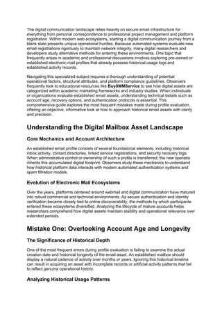 The digital communication landscape relies heavily on secure email infrastructure for
everything from personal correspondence to professional project management and platform
registration. Within modern web ecosystems, starting a digital communication journey from a
blank slate presents unique operational hurdles. Because automated systems evaluate new
email registrations rigorously to maintain network integrity, many digital researchers and
developers study alternative methods for entering these environments. One topic that
frequently arises in academic and professional discussions involves exploring pre-owned or
established electronic mail profiles that already possess historical usage logs and
established activity records.
Navigating this specialized subject requires a thorough understanding of potential
operational factors, structural attributes, and platform compliance guidelines. Observers
frequently look to educational resources like BuySMMService to see how digital assets are
categorized within academic marketing frameworks and industry studies. When individuals
or organizations evaluate established email assets, understanding technical details such as
account age, recovery options, and authentication protocols is essential. This
comprehensive guide explores the most frequent mistakes made during profile evaluation,
offering an objective, informative look at how to approach historical email assets with clarity
and precision.
Understanding the Digital Mailbox Asset Landscape
Core Mechanics and Account Architecture
An established email profile consists of several foundational elements, including historical
inbox activity, contact directories, linked service registrations, and security recovery logs.
When administrative control or ownership of such a profile is transferred, the new operator
inherits this accumulated digital footprint. Observers study these mechanics to understand
how historical platform data interacts with modern automated authentication systems and
spam filtration models.
Evolution of Electronic Mail Ecosystems
Over the years, platforms centered around webmail and digital communication have matured
into robust commercial and technical environments. As secure authentication and identity
verification became closely tied to online discoverability, the methods by which participants
entered these ecosystems diversified. Analyzing the lifecycle of mature accounts helps
researchers comprehend how digital assets maintain stability and operational relevance over
extended periods.
Mistake One: Overlooking Account Age and Longevity
The Significance of Historical Depth
One of the most frequent errors during profile evaluation is failing to examine the actual
creation date and historical longevity of the email asset. An established mailbox should
display a natural cadence of activity over months or years. Ignoring this historical timeline
can result in acquiring an asset with incomplete records or artificial activity patterns that fail
to reflect genuine operational history.
Analyzing Historical Usage Patterns
 