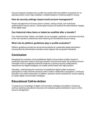 Account longevity indicates that a profile has existed within the platform ecosystem for an
extended period, which helps establish a reliable baseline of historical platform activity.
How do security settings impact email account management?
Proper management of recovery phone numbers, backup emails, and multi-factor
authentication ensures secure, uninterrupted access and protects the administrative integrity
of the digital asset.
Can historical inbox items or labels be modified after a transfer?
Yes, historical emails, folders, and labels can be managed, organized, or archived according
to the new operator's preferences while retaining the foundational account history.
What role do platform guidelines play in profile evaluation?
Platform guidelines provide the structural boundaries for sustainable digital participation,
ensuring that all administrative activities remain aligned with ecosystem standards.
Conclusion
Navigating the evaluation of pre-established digital communication profiles requires a
systematic approach rooted in thorough research and technical clarity. By avoiding common
oversights such as neglecting historical longevity or ignoring security configurations,
researchers and digital strategists can assess profile assets with high precision.
Ultimately, understanding the mechanics of established digital profiles empowers
participants to make informed decisions within modern collaborative ecosystems. Continued
education and careful observation of platform dynamics remain essential for anyone seeking
to master digital communication strategies.
Educational Call-to-Action
To expand your knowledge of digital communication strategies and platform mechanics,
continue exploring educational resources and analytical guides dedicated to secure online
account management.
 
