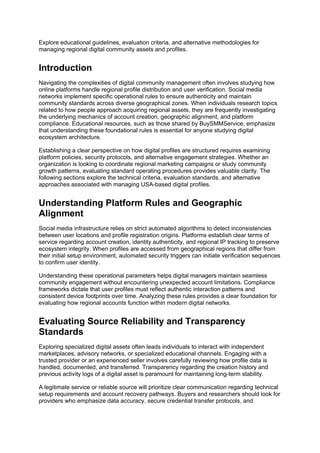 Explore educational guidelines, evaluation criteria, and alternative methodologies for
managing regional digital community assets and profiles.
Introduction
Navigating the complexities of digital community management often involves studying how
online platforms handle regional profile distribution and user verification. Social media
networks implement specific operational rules to ensure authenticity and maintain
community standards across diverse geographical zones. When individuals research topics
related to how people approach acquiring regional assets, they are frequently investigating
the underlying mechanics of account creation, geographic alignment, and platform
compliance. Educational resources, such as those shared by BuySMMService, emphasize
that understanding these foundational rules is essential for anyone studying digital
ecosystem architecture.
Establishing a clear perspective on how digital profiles are structured requires examining
platform policies, security protocols, and alternative engagement strategies. Whether an
organization is looking to coordinate regional marketing campaigns or study community
growth patterns, evaluating standard operating procedures provides valuable clarity. The
following sections explore the technical criteria, evaluation standards, and alternative
approaches associated with managing USA-based digital profiles.
Understanding Platform Rules and Geographic
Alignment
Social media infrastructure relies on strict automated algorithms to detect inconsistencies
between user locations and profile registration origins. Platforms establish clear terms of
service regarding account creation, identity authenticity, and regional IP tracking to preserve
ecosystem integrity. When profiles are accessed from geographical regions that differ from
their initial setup environment, automated security triggers can initiate verification sequences
to confirm user identity.
Understanding these operational parameters helps digital managers maintain seamless
community engagement without encountering unexpected account limitations. Compliance
frameworks dictate that user profiles must reflect authentic interaction patterns and
consistent device footprints over time. Analyzing these rules provides a clear foundation for
evaluating how regional accounts function within modern digital networks.
Evaluating Source Reliability and Transparency
Standards
Exploring specialized digital assets often leads individuals to interact with independent
marketplaces, advisory networks, or specialized educational channels. Engaging with a
trusted provider or an experienced seller involves carefully reviewing how profile data is
handled, documented, and transferred. Transparency regarding the creation history and
previous activity logs of a digital asset is paramount for maintaining long-term stability.
A legitimate service or reliable source will prioritize clear communication regarding technical
setup requirements and account recovery pathways. Buyers and researchers should look for
providers who emphasize data accuracy, secure credential transfer protocols, and
 