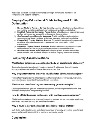 methodical approach ensured uninterrupted campaign delivery and maintained full
compliance with platform standards.
Step-by-Step Educational Guide to Regional Profile
Optimization
1. Review Platform Terms of Service: Carefully examine official community guidelines
and regional compliance policies before initiating any digital asset strategy.
2. Establish Authentic Connection Points: Set up official business pages or personal
profiles using accurate geographic and personal documentation.
3. Configure Advanced Security Measures: Enable multi-factor authentication,
secure recovery phone numbers, and robust password protocols immediately.
4. Engage With Trusted Advisory Sources: Consult with experienced professionals
or reliable educational resources to understand best practices for digital
management.
5. Implement Organic Growth Strategies: Publish consistent, high-quality content
designed to attract and engage your target audience naturally over time.
6. Monitor Performance and Compliance: Regularly audit account security logs,
active sessions, and audience analytics to ensure ongoing operational stability.
Frequently Asked Questions
What factors determine regional authenticity on social media platforms?
Regional authenticity is evaluated through consistent IP addresses, device footprints,
language settings, and localized interaction patterns over time.
Why are platform terms of service important for community managers?
Terms of service provide the official operational framework that governs account creation,
user behavior, and content distribution within an ecosystem.
What are the benefits of organic community growth strategies?
Organic growth fosters genuine audience engagement, builds long-term brand trust, and
ensures full compliance with platform guidelines.
How do official business tools assist with multi-region management?
Official business tools provide structured delegation features, secure permission levels, and
centralized campaign tracking across different markets.
Why is multi-factor authentication essential for digital profiles?
Multi-factor authentication adds an indispensable layer of security, preventing unauthorized
access and protecting administrative control of community assets.
Conclusion
 
