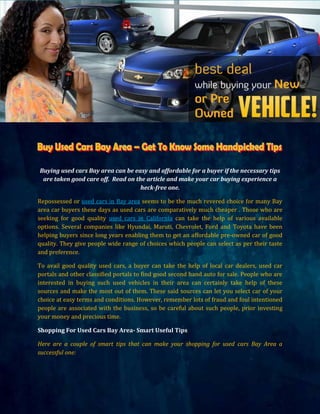 Buying used cars Bay area can be easy and affordable for a buyer if the necessary tips
 are taken good care off. Read on the article and make your car buying experience a
                                    heck-free one.

Repossessed or used cars in Bay area seems to be the much revered choice for many Bay
area car buyers these days as used cars are comparatively much cheaper . Those who are
seeking for good quality used cars in California can take the help of various available
options. Several companies like Hyundai, Maruti, Chevrolet, Ford and Toyota have been
helping buyers since long years enabling them to get an affordable pre-owned car of good
quality. They give people wide range of choices which people can select as per their taste
and preference.

To avail good quality used cars, a buyer can take the help of local car dealers, used car
portals and other classified portals to find good second hand auto for sale. People who are
interested in buying such used vehicles in their area can certainly take help of these
sources and make the most out of them. These said sources can let you select car of your
choice at easy terms and conditions. However, remember lots of fraud and foul intentioned
people are associated with the business, so be careful about such people, prior investing
your money and precious time.

Shopping For Used Cars Bay Area- Smart Useful Tips

Here are a couple of smart tips that can make your shopping for used cars Bay Area a
successful one:
 