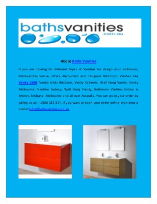 About Baths Vanities
If you are looking for different types of Vanities for design your bathroom,
Bathsvanities.com.au offers discounted and designed Bathroom Vanities like
Vanity 1500, Vanity Units Brisbane, Vanity Cabinets, Wall Hung Vanity, Vanity
Melbourne, Vanities Sydney, Wall Hung Vanity, Bathroom Vanities Online in
Sydney, Brisbane, Melbourne and all over Australia. You can place your order by
calling us at: - 1300 132 514. If you want to book your order online then drop a
mail at info@bathsvanities.com.au.
 