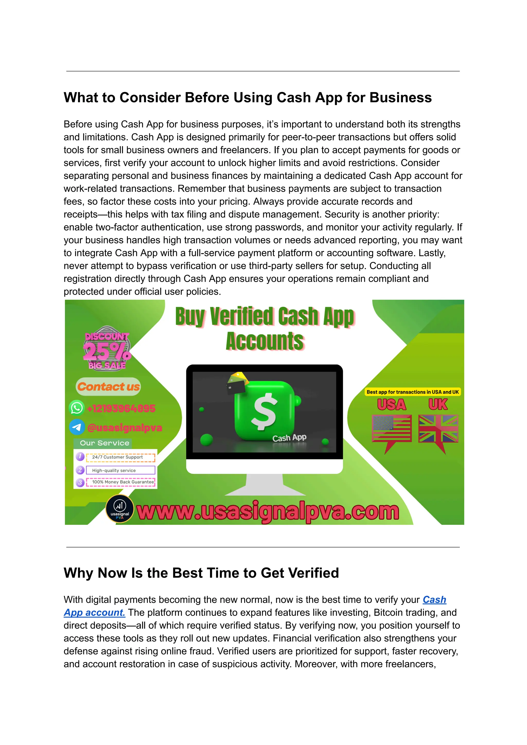 What to Consider Before Using Cash App for Business
Before using Cash App for business purposes, it’s important to understand both its strengths
and limitations. Cash App is designed primarily for peer-to-peer transactions but offers solid
tools for small business owners and freelancers. If you plan to accept payments for goods or
services, first verify your account to unlock higher limits and avoid restrictions. Consider
separating personal and business finances by maintaining a dedicated Cash App account for
work-related transactions. Remember that business payments are subject to transaction
fees, so factor these costs into your pricing. Always provide accurate records and
receipts—this helps with tax filing and dispute management. Security is another priority:
enable two-factor authentication, use strong passwords, and monitor your activity regularly. If
your business handles high transaction volumes or needs advanced reporting, you may want
to integrate Cash App with a full-service payment platform or accounting software. Lastly,
never attempt to bypass verification or use third-party sellers for setup. Conducting all
registration directly through Cash App ensures your operations remain compliant and
protected under official user policies.
Why Now Is the Best Time to Get Verified
With digital payments becoming the new normal, now is the best time to verify your Cash
App account. The platform continues to expand features like investing, Bitcoin trading, and
direct deposits—all of which require verified status. By verifying now, you position yourself to
access these tools as they roll out new updates. Financial verification also strengthens your
defense against rising online fraud. Verified users are prioritized for support, faster recovery,
and account restoration in case of suspicious activity. Moreover, with more freelancers,
 