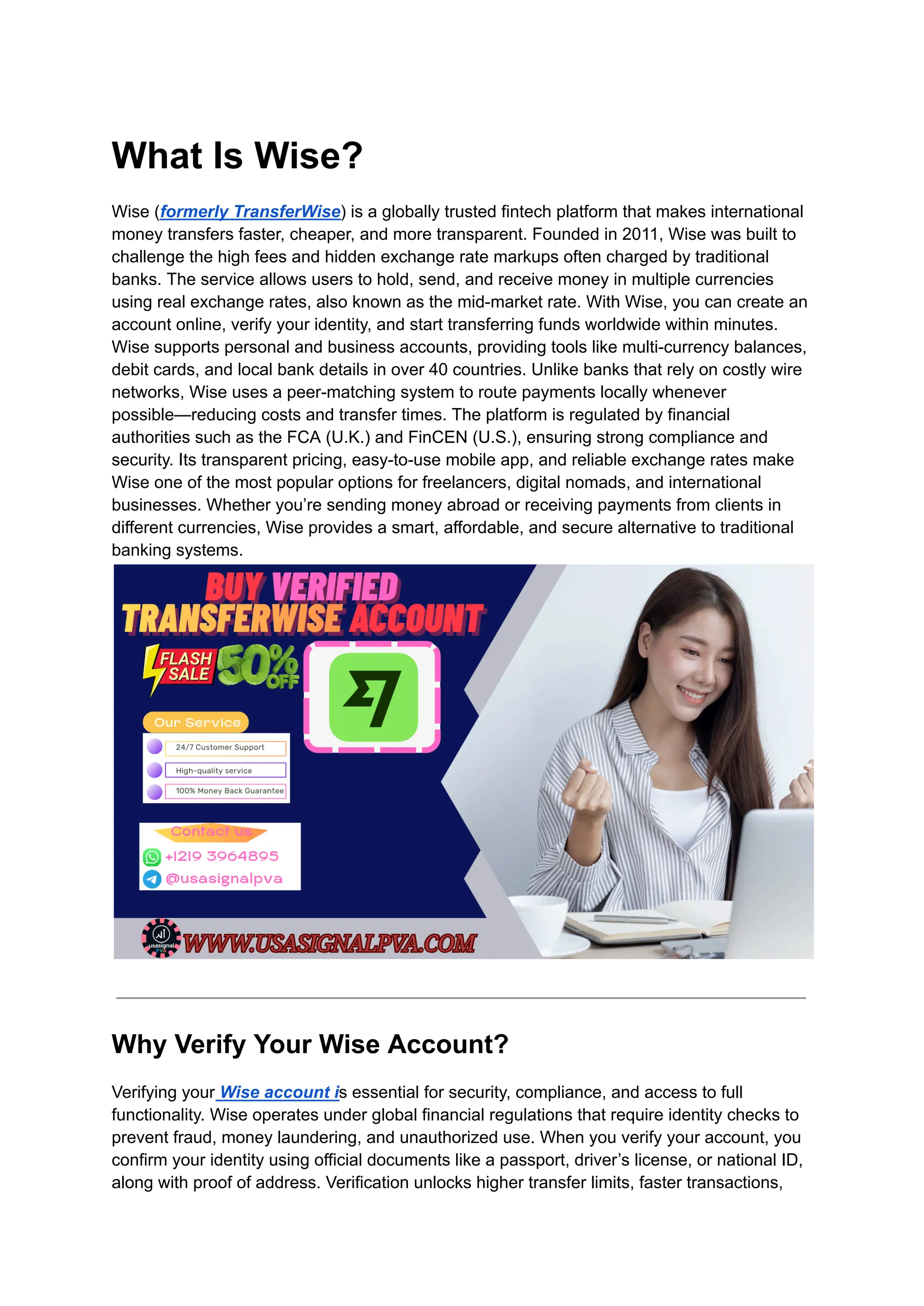 What Is Wise?
Wise (formerly TransferWise) is a globally trusted fintech platform that makes international
money transfers faster, cheaper, and more transparent. Founded in 2011, Wise was built to
challenge the high fees and hidden exchange rate markups often charged by traditional
banks. The service allows users to hold, send, and receive money in multiple currencies
using real exchange rates, also known as the mid-market rate. With Wise, you can create an
account online, verify your identity, and start transferring funds worldwide within minutes.
Wise supports personal and business accounts, providing tools like multi-currency balances,
debit cards, and local bank details in over 40 countries. Unlike banks that rely on costly wire
networks, Wise uses a peer-matching system to route payments locally whenever
possible—reducing costs and transfer times. The platform is regulated by financial
authorities such as the FCA (U.K.) and FinCEN (U.S.), ensuring strong compliance and
security. Its transparent pricing, easy-to-use mobile app, and reliable exchange rates make
Wise one of the most popular options for freelancers, digital nomads, and international
businesses. Whether you’re sending money abroad or receiving payments from clients in
different currencies, Wise provides a smart, affordable, and secure alternative to traditional
banking systems.
Why Verify Your Wise Account?
Verifying your Wise account is essential for security, compliance, and access to full
functionality. Wise operates under global financial regulations that require identity checks to
prevent fraud, money laundering, and unauthorized use. When you verify your account, you
confirm your identity using official documents like a passport, driver’s license, or national ID,
along with proof of address. Verification unlocks higher transfer limits, faster transactions,
 