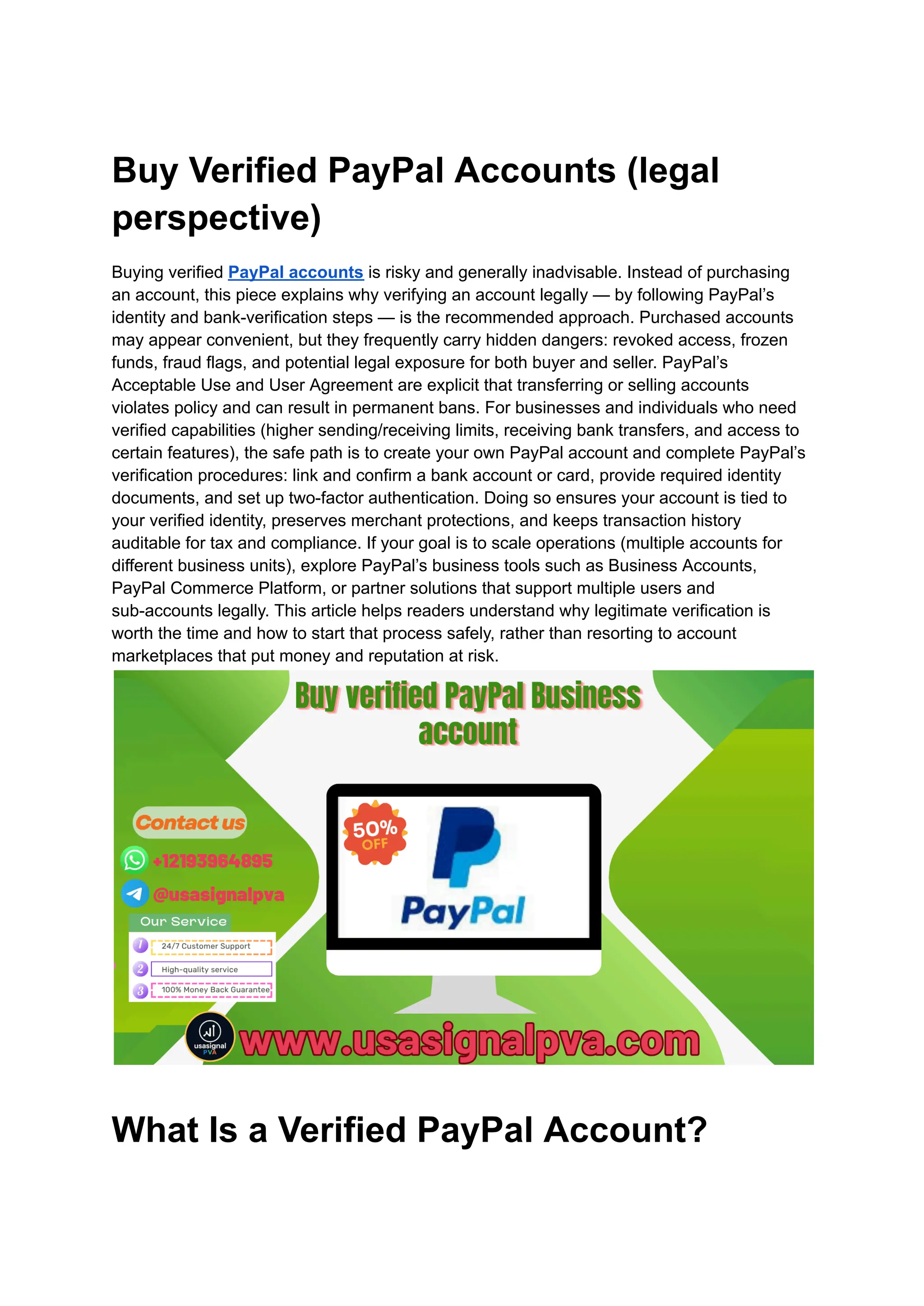 Buy Verified PayPal Accounts (legal
perspective)
Buying verified PayPal accounts is risky and generally inadvisable. Instead of purchasing
an account, this piece explains why verifying an account legally — by following PayPal’s
identity and bank-verification steps — is the recommended approach. Purchased accounts
may appear convenient, but they frequently carry hidden dangers: revoked access, frozen
funds, fraud flags, and potential legal exposure for both buyer and seller. PayPal’s
Acceptable Use and User Agreement are explicit that transferring or selling accounts
violates policy and can result in permanent bans. For businesses and individuals who need
verified capabilities (higher sending/receiving limits, receiving bank transfers, and access to
certain features), the safe path is to create your own PayPal account and complete PayPal’s
verification procedures: link and confirm a bank account or card, provide required identity
documents, and set up two-factor authentication. Doing so ensures your account is tied to
your verified identity, preserves merchant protections, and keeps transaction history
auditable for tax and compliance. If your goal is to scale operations (multiple accounts for
different business units), explore PayPal’s business tools such as Business Accounts,
PayPal Commerce Platform, or partner solutions that support multiple users and
sub-accounts legally. This article helps readers understand why legitimate verification is
worth the time and how to start that process safely, rather than resorting to account
marketplaces that put money and reputation at risk.
What Is a Verified PayPal Account?
 