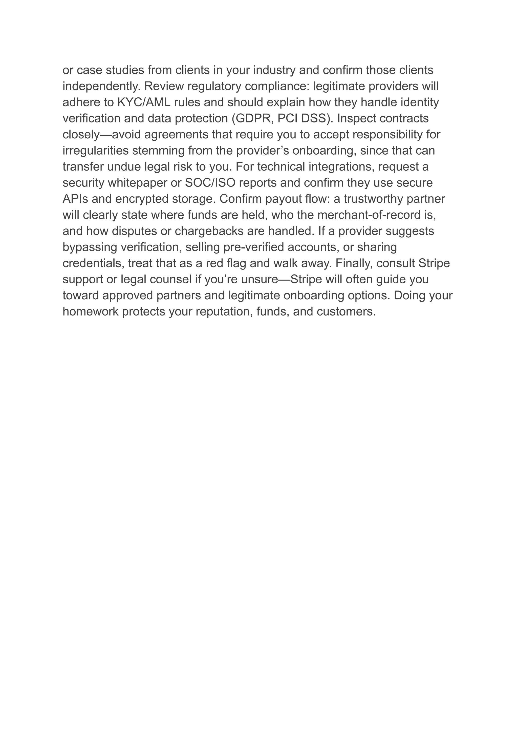or case studies from clients in your industry and confirm those clients
independently. Review regulatory compliance: legitimate providers will
adhere to KYC/AML rules and should explain how they handle identity
verification and data protection (GDPR, PCI DSS). Inspect contracts
closely—avoid agreements that require you to accept responsibility for
irregularities stemming from the provider’s onboarding, since that can
transfer undue legal risk to you. For technical integrations, request a
security whitepaper or SOC/ISO reports and confirm they use secure
APIs and encrypted storage. Confirm payout flow: a trustworthy partner
will clearly state where funds are held, who the merchant-of-record is,
and how disputes or chargebacks are handled. If a provider suggests
bypassing verification, selling pre-verified accounts, or sharing
credentials, treat that as a red flag and walk away. Finally, consult Stripe
support or legal counsel if you’re unsure—Stripe will often guide you
toward approved partners and legitimate onboarding options. Doing your
homework protects your reputation, funds, and customers.
 