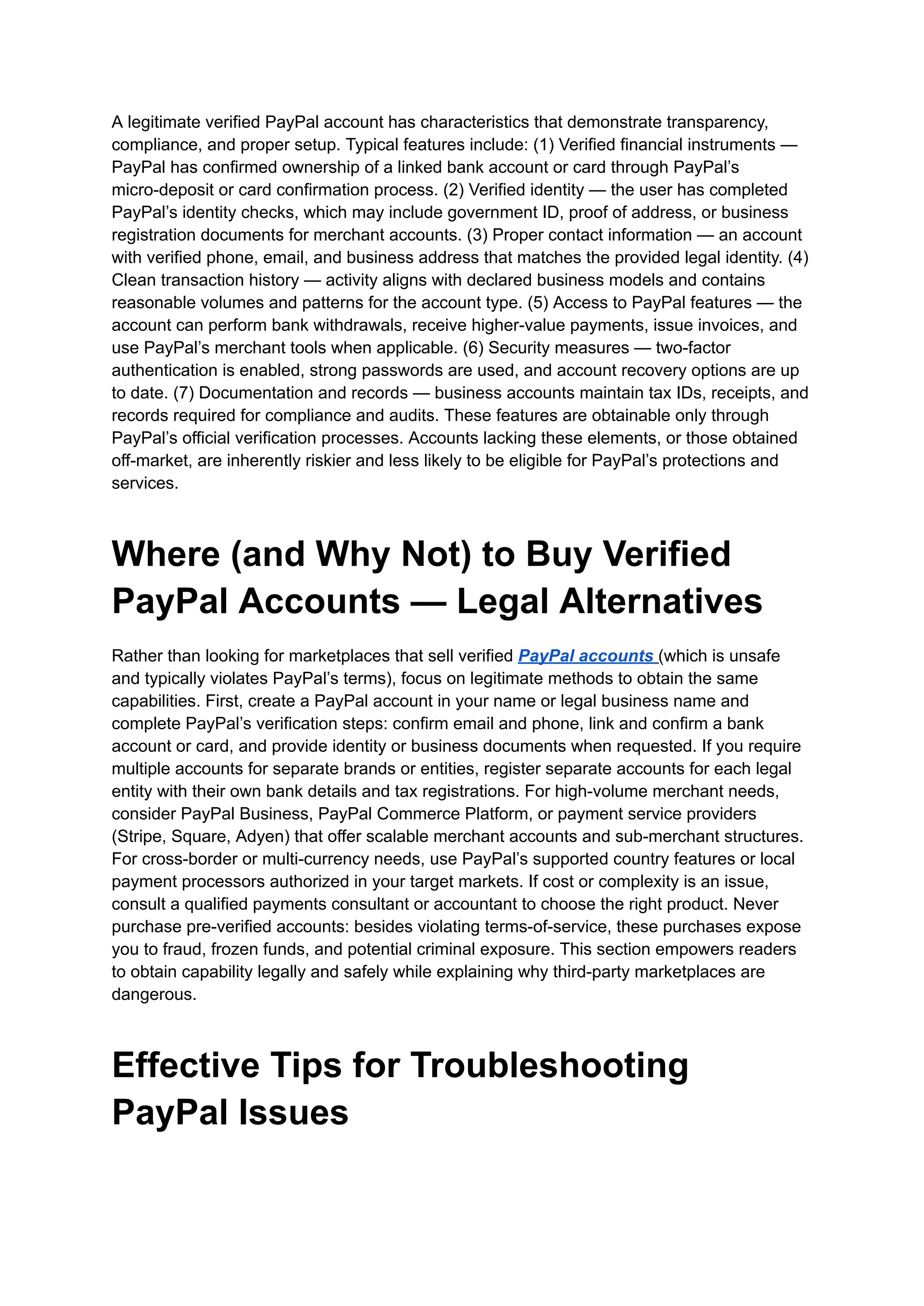 A legitimate verified PayPal account has characteristics that demonstrate transparency,
compliance, and proper setup. Typical features include: (1) Verified financial instruments —
PayPal has confirmed ownership of a linked bank account or card through PayPal’s
micro-deposit or card confirmation process. (2) Verified identity — the user has completed
PayPal’s identity checks, which may include government ID, proof of address, or business
registration documents for merchant accounts. (3) Proper contact information — an account
with verified phone, email, and business address that matches the provided legal identity. (4)
Clean transaction history — activity aligns with declared business models and contains
reasonable volumes and patterns for the account type. (5) Access to PayPal features — the
account can perform bank withdrawals, receive higher-value payments, issue invoices, and
use PayPal’s merchant tools when applicable. (6) Security measures — two-factor
authentication is enabled, strong passwords are used, and account recovery options are up
to date. (7) Documentation and records — business accounts maintain tax IDs, receipts, and
records required for compliance and audits. These features are obtainable only through
PayPal’s official verification processes. Accounts lacking these elements, or those obtained
off-market, are inherently riskier and less likely to be eligible for PayPal’s protections and
services.
Where (and Why Not) to Buy Verified
PayPal Accounts — Legal Alternatives
Rather than looking for marketplaces that sell verified PayPal accounts (which is unsafe
and typically violates PayPal’s terms), focus on legitimate methods to obtain the same
capabilities. First, create a PayPal account in your name or legal business name and
complete PayPal’s verification steps: confirm email and phone, link and confirm a bank
account or card, and provide identity or business documents when requested. If you require
multiple accounts for separate brands or entities, register separate accounts for each legal
entity with their own bank details and tax registrations. For high-volume merchant needs,
consider PayPal Business, PayPal Commerce Platform, or payment service providers
(Stripe, Square, Adyen) that offer scalable merchant accounts and sub-merchant structures.
For cross-border or multi-currency needs, use PayPal’s supported country features or local
payment processors authorized in your target markets. If cost or complexity is an issue,
consult a qualified payments consultant or accountant to choose the right product. Never
purchase pre-verified accounts: besides violating terms-of-service, these purchases expose
you to fraud, frozen funds, and potential criminal exposure. This section empowers readers
to obtain capability legally and safely while explaining why third-party marketplaces are
dangerous.
Effective Tips for Troubleshooting
PayPal Issues
 