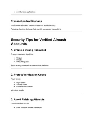 ● Avoid unsafe applications
Transaction Notifications
Notifications help users stay informed about account activity.
Regularly checking alerts can help identify unexpected transactions.
Security Tips for Verified Aircash
Accounts
1. Create a Strong Password
A secure password should be:
● Unique
● Private
● Difficult to guess
Avoid reusing passwords across multiple platforms.
2. Protect Verification Codes
Never share:
● Login codes
● Security codes
● Password information
with other people.
3. Avoid Phishing Attempts
Common scams include:
● Fake customer support messages
 