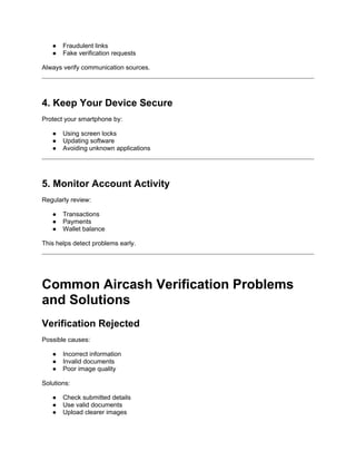 ● Fraudulent links
● Fake verification requests
Always verify communication sources.
4. Keep Your Device Secure
Protect your smartphone by:
● Using screen locks
● Updating software
● Avoiding unknown applications
5. Monitor Account Activity
Regularly review:
● Transactions
● Payments
● Wallet balance
This helps detect problems early.
Common Aircash Verification Problems
and Solutions
Verification Rejected
Possible causes:
● Incorrect information
● Invalid documents
● Poor image quality
Solutions:
● Check submitted details
● Use valid documents
● Upload clearer images
 