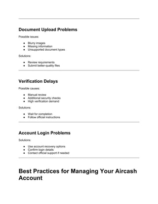 Document Upload Problems
Possible issues:
● Blurry images
● Missing information
● Unsupported document types
Solutions:
● Review requirements
● Submit better-quality files
Verification Delays
Possible causes:
● Manual review
● Additional security checks
● High verification demand
Solutions:
● Wait for completion
● Follow official instructions
Account Login Problems
Solutions:
● Use account recovery options
● Confirm login details
● Contact official support if needed
Best Practices for Managing Your Aircash
Account
 