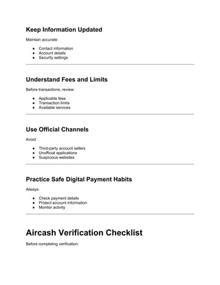 Keep Information Updated
Maintain accurate:
● Contact information
● Account details
● Security settings
Understand Fees and Limits
Before transactions, review:
● Applicable fees
● Transaction limits
● Available services
Use Official Channels
Avoid:
● Third-party account sellers
● Unofficial applications
● Suspicious websites
Practice Safe Digital Payment Habits
Always:
● Check payment details
● Protect account information
● Monitor activity
Aircash Verification Checklist
Before completing verification:
 