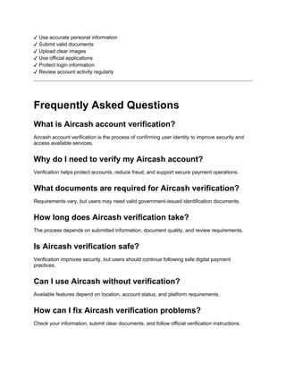 ✓ Use accurate personal information
✓ Submit valid documents
✓ Upload clear images
✓ Use official applications
✓ Protect login information
✓ Review account activity regularly
Frequently Asked Questions
What is Aircash account verification?
Aircash account verification is the process of confirming user identity to improve security and
access available services.
Why do I need to verify my Aircash account?
Verification helps protect accounts, reduce fraud, and support secure payment operations.
What documents are required for Aircash verification?
Requirements vary, but users may need valid government-issued identification documents.
How long does Aircash verification take?
The process depends on submitted information, document quality, and review requirements.
Is Aircash verification safe?
Verification improves security, but users should continue following safe digital payment
practices.
Can I use Aircash without verification?
Available features depend on location, account status, and platform requirements.
How can I fix Aircash verification problems?
Check your information, submit clear documents, and follow official verification instructions.
 