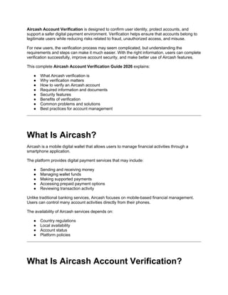 Aircash Account Verification is designed to confirm user identity, protect accounts, and
support a safer digital payment environment. Verification helps ensure that accounts belong to
legitimate users while reducing risks related to fraud, unauthorized access, and misuse.
For new users, the verification process may seem complicated, but understanding the
requirements and steps can make it much easier. With the right information, users can complete
verification successfully, improve account security, and make better use of Aircash features.
This complete Aircash Account Verification Guide 2026 explains:
● What Aircash verification is
● Why verification matters
● How to verify an Aircash account
● Required information and documents
● Security features
● Benefits of verification
● Common problems and solutions
● Best practices for account management
What Is Aircash?
Aircash is a mobile digital wallet that allows users to manage financial activities through a
smartphone application.
The platform provides digital payment services that may include:
● Sending and receiving money
● Managing wallet funds
● Making supported payments
● Accessing prepaid payment options
● Reviewing transaction activity
Unlike traditional banking services, Aircash focuses on mobile-based financial management.
Users can control many account activities directly from their phones.
The availability of Aircash services depends on:
● Country regulations
● Local availability
● Account status
● Platform policies
What Is Aircash Account Verification?
 