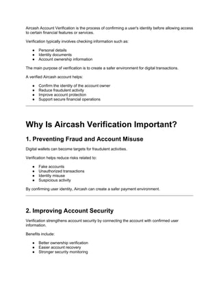 Aircash Account Verification is the process of confirming a user's identity before allowing access
to certain financial features or services.
Verification typically involves checking information such as:
● Personal details
● Identity documents
● Account ownership information
The main purpose of verification is to create a safer environment for digital transactions.
A verified Aircash account helps:
● Confirm the identity of the account owner
● Reduce fraudulent activity
● Improve account protection
● Support secure financial operations
Why Is Aircash Verification Important?
1. Preventing Fraud and Account Misuse
Digital wallets can become targets for fraudulent activities.
Verification helps reduce risks related to:
● Fake accounts
● Unauthorized transactions
● Identity misuse
● Suspicious activity
By confirming user identity, Aircash can create a safer payment environment.
2. Improving Account Security
Verification strengthens account security by connecting the account with confirmed user
information.
Benefits include:
● Better ownership verification
● Easier account recovery
● Stronger security monitoring
 