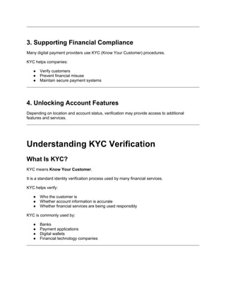 3. Supporting Financial Compliance
Many digital payment providers use KYC (Know Your Customer) procedures.
KYC helps companies:
● Verify customers
● Prevent financial misuse
● Maintain secure payment systems
4. Unlocking Account Features
Depending on location and account status, verification may provide access to additional
features and services.
Understanding KYC Verification
What Is KYC?
KYC means Know Your Customer.
It is a standard identity verification process used by many financial services.
KYC helps verify:
● Who the customer is
● Whether account information is accurate
● Whether financial services are being used responsibly
KYC is commonly used by:
● Banks
● Payment applications
● Digital wallets
● Financial technology companies
 