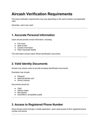 Aircash Verification Requirements
The exact verification requirements may vary depending on the user's location and applicable
rules.
Generally, users may need:
1. Accurate Personal Information
Users should provide correct information, including:
● Full name
● Date of birth
● Contact information
● Other requested details
The information should match official identification documents.
2. Valid Identity Documents
Aircash may require users to provide accepted identification documents.
Examples may include:
● Passport
● National identity card
● Driver’s license
Documents should be:
● Valid
● Clearly visible
● Not expired
● Submitted in acceptable quality
3. Access to Registered Phone Number
Since Aircash works through a mobile application, users need access to their registered phone
number and device.
 