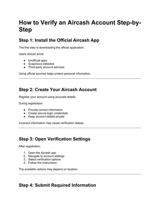 How to Verify an Aircash Account Step-by-
Step
Step 1: Install the Official Aircash App
The first step is downloading the official application.
Users should avoid:
● Unofficial apps
● Suspicious websites
● Third-party account services
Using official sources helps protect personal information.
Step 2: Create Your Aircash Account
Register your account using accurate details.
During registration:
● Provide correct information
● Create secure login credentials
● Keep account details private
Incorrect information may cause verification delays.
Step 3: Open Verification Settings
After registration:
1. Open the Aircash app
2. Navigate to account settings
3. Select verification options
4. Follow the instructions
The available options may depend on location.
Step 4: Submit Required Information
 