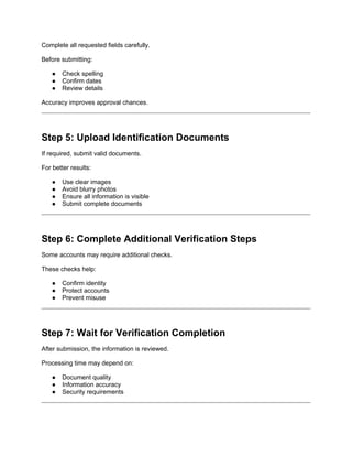 Complete all requested fields carefully.
Before submitting:
● Check spelling
● Confirm dates
● Review details
Accuracy improves approval chances.
Step 5: Upload Identification Documents
If required, submit valid documents.
For better results:
● Use clear images
● Avoid blurry photos
● Ensure all information is visible
● Submit complete documents
Step 6: Complete Additional Verification Steps
Some accounts may require additional checks.
These checks help:
● Confirm identity
● Protect accounts
● Prevent misuse
Step 7: Wait for Verification Completion
After submission, the information is reviewed.
Processing time may depend on:
● Document quality
● Information accuracy
● Security requirements
 