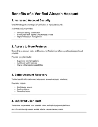 Benefits of a Verified Aircash Account
1. Increased Account Security
One of the biggest advantages of verification is improved security.
A verified account provides:
● Stronger identity confirmation
● Better protection against unauthorized access
● Improved account management
2. Access to More Features
Depending on account status and location, verification may allow users to access additional
services.
Possible benefits include:
● Expanded payment options
● Additional wallet features
● Improved transaction capabilities
3. Better Account Recovery
Verified identity information can help during account recovery situations.
Examples include:
● Lost device access
● Login problems
● Security checks
4. Improved User Trust
Verification helps create trust between users and digital payment platforms.
A confirmed identity creates a more reliable payment environment.
 