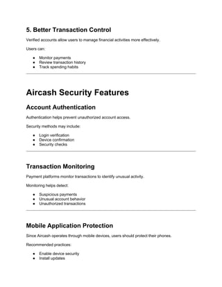 5. Better Transaction Control
Verified accounts allow users to manage financial activities more effectively.
Users can:
● Monitor payments
● Review transaction history
● Track spending habits
Aircash Security Features
Account Authentication
Authentication helps prevent unauthorized account access.
Security methods may include:
● Login verification
● Device confirmation
● Security checks
Transaction Monitoring
Payment platforms monitor transactions to identify unusual activity.
Monitoring helps detect:
● Suspicious payments
● Unusual account behavior
● Unauthorized transactions
Mobile Application Protection
Since Aircash operates through mobile devices, users should protect their phones.
Recommended practices:
● Enable device security
● Install updates
 