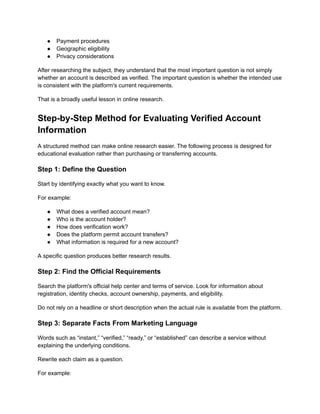 ●​ Payment procedures
●​ Geographic eligibility
●​ Privacy considerations
After researching the subject, they understand that the most important question is not simply
whether an account is described as verified. The important question is whether the intended use
is consistent with the platform's current requirements.
That is a broadly useful lesson in online research.
Step-by-Step Method for Evaluating Verified Account
Information
A structured method can make online research easier. The following process is designed for
educational evaluation rather than purchasing or transferring accounts.
Step 1: Define the Question
Start by identifying exactly what you want to know.
For example:
●​ What does a verified account mean?
●​ Who is the account holder?
●​ How does verification work?
●​ Does the platform permit account transfers?
●​ What information is required for a new account?
A specific question produces better research results.
Step 2: Find the Official Requirements
Search the platform's official help center and terms of service. Look for information about
registration, identity checks, account ownership, payments, and eligibility.
Do not rely on a headline or short description when the actual rule is available from the platform.
Step 3: Separate Facts From Marketing Language
Words such as “instant,” “verified,” “ready,” or “established” can describe a service without
explaining the underlying conditions.
Rewrite each claim as a question.
For example:
 