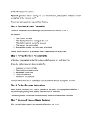 Claim: “The account is verified.”
Research question: “Whose identity was used for verification, and does that verification remain
appropriate for the intended user?”
This simple technique improves analytical thinking.
Step 4: Examine Account Ownership
Determine whether the account belongs to the individual who intends to use it.
Ask whether:
●​ The name is accurate
●​ The identity information belongs to the user
●​ The platform permits ownership changes
●​ The account can be reverified
●​ Payment information can be updated legitimately
If these questions cannot be answered clearly, more research is appropriate.
Step 5: Review Payment Requirements
Understand how deposits and withdrawals work before using any betting service.
Check the platform's current documentation for:
●​ Accepted payment methods
●​ Name-matching requirements
●​ Withdrawal procedures
●​ Transaction records
●​ Verification requirements
Financial information should be handled carefully and only through appropriate channels.
Step 6: Protect Personal Information
Never provide identification documents, passwords, security codes, or payment credentials to
an unknown party simply because they claim an account is verified.
Use official platform procedures whenever identity information needs to be submitted.
Step 7: Make an Evidence-Based Decision
After completing the research, compare the information you found.
 