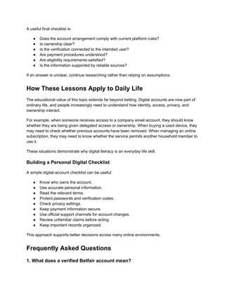 A useful final checklist is:
●​ Does the account arrangement comply with current platform rules?
●​ Is ownership clear?
●​ Is the verification connected to the intended user?
●​ Are payment procedures understood?
●​ Are eligibility requirements satisfied?
●​ Is the information supported by reliable sources?
If an answer is unclear, continue researching rather than relying on assumptions.
How These Lessons Apply to Daily Life
The educational value of this topic extends far beyond betting. Digital accounts are now part of
ordinary life, and people increasingly need to understand how identity, access, privacy, and
ownership interact.
For example, when someone receives access to a company email account, they should know
whether they are being given delegated access or ownership. When buying a used device, they
may need to check whether previous accounts have been removed. When managing an online
subscription, they may need to know whether the service permits another household member to
use it.
These situations demonstrate why digital literacy is an everyday life skill.
Building a Personal Digital Checklist
A simple digital-account checklist can be useful:
●​ Know who owns the account.
●​ Use accurate personal information.
●​ Read the relevant terms.
●​ Protect passwords and verification codes.
●​ Check privacy settings.
●​ Keep payment information secure.
●​ Use official support channels for account changes.
●​ Review unfamiliar claims before acting.
●​ Keep important records organized.
This approach supports better decisions across many online environments.
Frequently Asked Questions
1. What does a verified Betfair account mean?
 