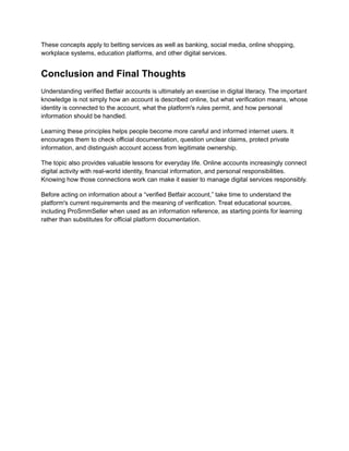 These concepts apply to betting services as well as banking, social media, online shopping,
workplace systems, education platforms, and other digital services.
Conclusion and Final Thoughts
Understanding verified Betfair accounts is ultimately an exercise in digital literacy. The important
knowledge is not simply how an account is described online, but what verification means, whose
identity is connected to the account, what the platform's rules permit, and how personal
information should be handled.
Learning these principles helps people become more careful and informed internet users. It
encourages them to check official documentation, question unclear claims, protect private
information, and distinguish account access from legitimate ownership.
The topic also provides valuable lessons for everyday life. Online accounts increasingly connect
digital activity with real-world identity, financial information, and personal responsibilities.
Knowing how those connections work can make it easier to manage digital services responsibly.
Before acting on information about a “verified Betfair account,” take time to understand the
platform's current requirements and the meaning of verification. Treat educational sources,
including ProSmmSeller when used as an information reference, as starting points for learning
rather than substitutes for official platform documentation.
 