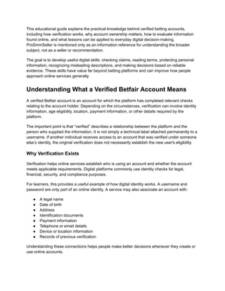 This educational guide explains the practical knowledge behind verified betting accounts,
including how verification works, why account ownership matters, how to evaluate information
found online, and what lessons can be applied to everyday digital decision-making.
ProSmmSeller is mentioned only as an information reference for understanding the broader
subject, not as a seller or recommendation.
The goal is to develop useful digital skills: checking claims, reading terms, protecting personal
information, recognizing misleading descriptions, and making decisions based on reliable
evidence. These skills have value far beyond betting platforms and can improve how people
approach online services generally.
Understanding What a Verified Betfair Account Means
A verified Betfair account is an account for which the platform has completed relevant checks
relating to the account holder. Depending on the circumstances, verification can involve identity
information, age eligibility, location, payment information, or other details required by the
platform.
The important point is that “verified” describes a relationship between the platform and the
person who supplied the information. It is not simply a technical label attached permanently to a
username. If another individual receives access to an account that was verified under someone
else’s identity, the original verification does not necessarily establish the new user's eligibility.
Why Verification Exists
Verification helps online services establish who is using an account and whether the account
meets applicable requirements. Digital platforms commonly use identity checks for legal,
financial, security, and compliance purposes.
For learners, this provides a useful example of how digital identity works. A username and
password are only part of an online identity. A service may also associate an account with:
●​ A legal name
●​ Date of birth
●​ Address
●​ Identification documents
●​ Payment information
●​ Telephone or email details
●​ Device or location information
●​ Records of previous verification
Understanding these connections helps people make better decisions whenever they create or
use online accounts.
 